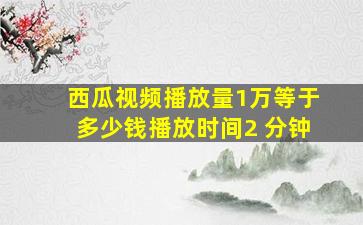 西瓜视频播放量1万等于多少钱播放时间2 分钟